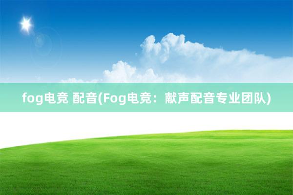 fog电竞 配音(Fog电竞：献声配音专业团队)