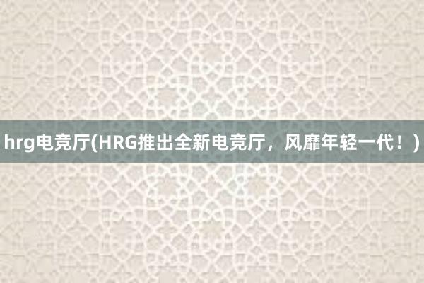 hrg电竞厅(HRG推出全新电竞厅，风靡年轻一代！)