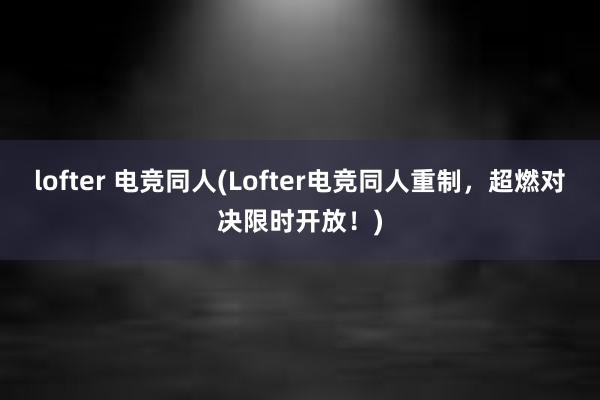 lofter 电竞同人(Lofter电竞同人重制，超燃对决限时开放！)