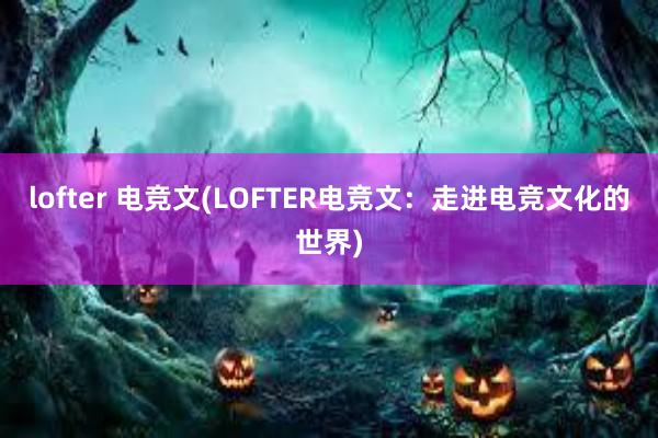 lofter 电竞文(LOFTER电竞文：走进电竞文化的世界)