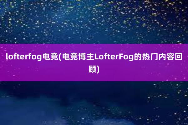 lofterfog电竞(电竞博主LofterFog的热门内容回顾)