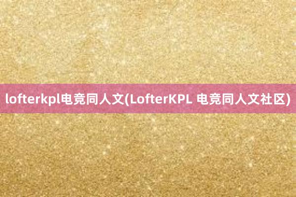 lofterkpl电竞同人文(LofterKPL 电竞同人文社区)