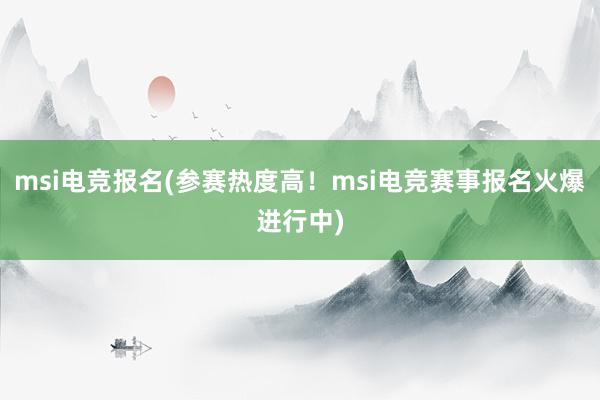 msi电竞报名(参赛热度高！msi电竞赛事报名火爆进行中)