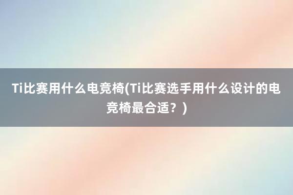 Ti比赛用什么电竞椅(Ti比赛选手用什么设计的电竞椅最合适？)