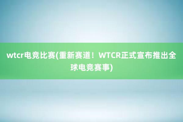 wtcr电竞比赛(重新赛道！WTCR正式宣布推出全球电竞赛事)