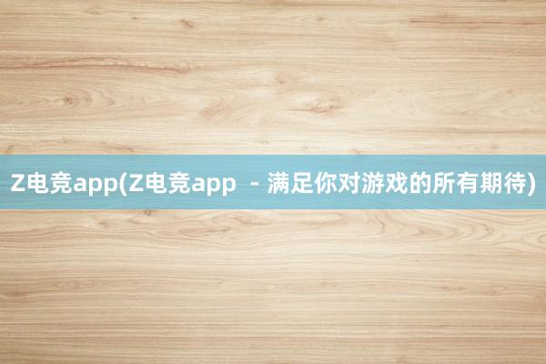 Z电竞app(Z电竞app  - 满足你对游戏的所有期待)