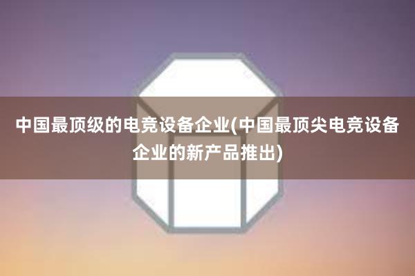 中国最顶级的电竞设备企业(中国最顶尖电竞设备企业的新产品推出)