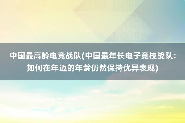 中国最高龄电竞战队(中国最年长电子竞技战队：如何在年迈的年龄仍然保持优异表现)