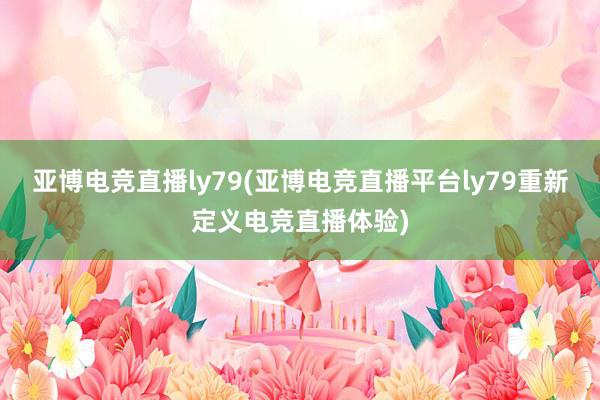 亚博电竞直播ly79(亚博电竞直播平台ly79重新定义电竞直播体验)