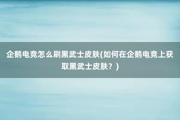 企鹅电竞怎么刷黑武士皮肤(如何在企鹅电竞上获取黑武士皮肤？)