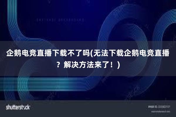 企鹅电竞直播下载不了吗(无法下载企鹅电竞直播？解决方法来了！)