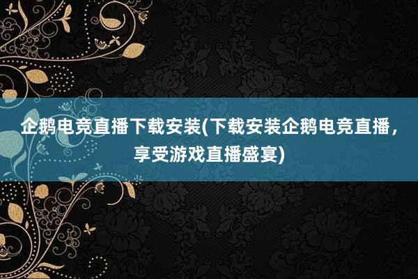 企鹅电竞直播下载安装(下载安装企鹅电竞直播，享受游戏直播盛宴)