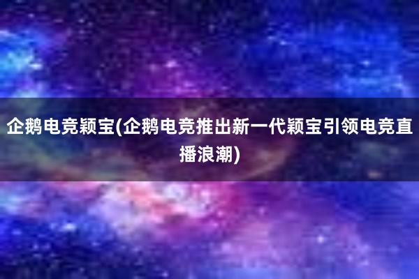 企鹅电竞颖宝(企鹅电竞推出新一代颖宝引领电竞直播浪潮)