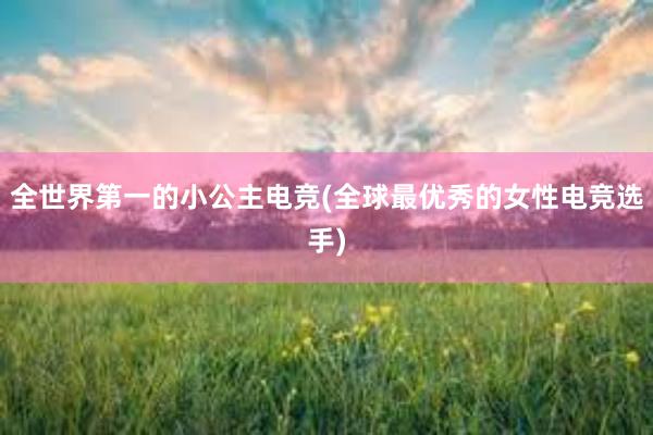 全世界第一的小公主电竞(全球最优秀的女性电竞选手)