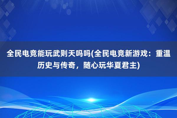 全民电竞能玩武则天吗吗(全民电竞新游戏：重温历史与传奇，随心玩华夏君主)