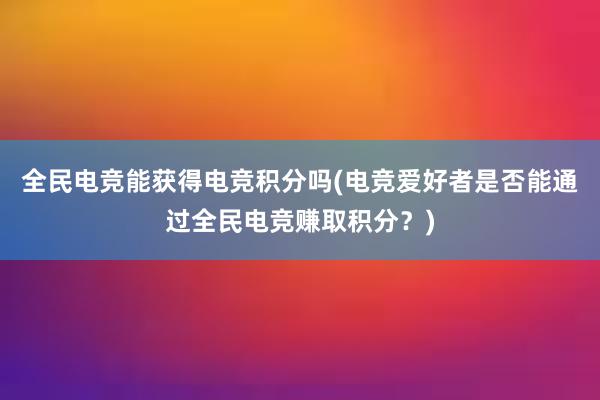 全民电竞能获得电竞积分吗(电竞爱好者是否能通过全民电竞赚取积分？)