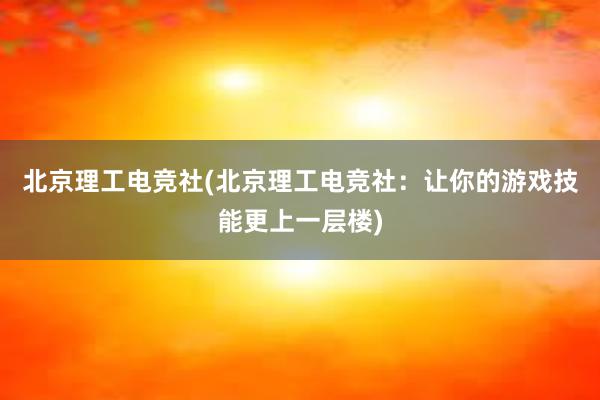 北京理工电竞社(北京理工电竞社：让你的游戏技能更上一层楼)