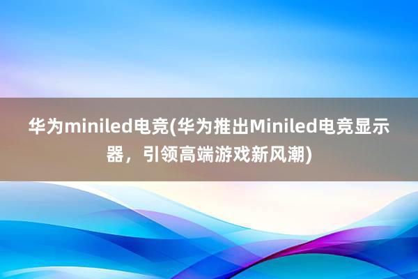 华为miniled电竞(华为推出Miniled电竞显示器，引领高端游戏新风潮)