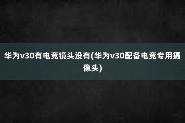 华为v30有电竞镜头没有(华为v30配备电竞专用摄像头)