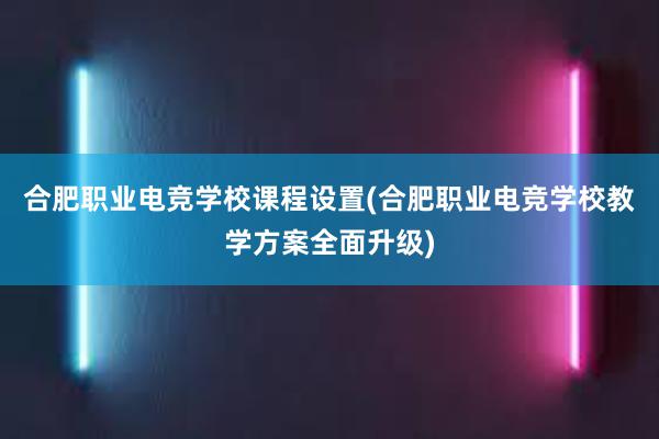 合肥职业电竞学校课程设置(合肥职业电竞学校教学方案全面升级)