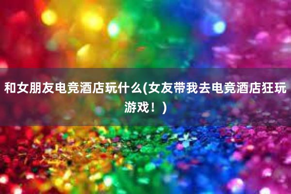 和女朋友电竞酒店玩什么(女友带我去电竞酒店狂玩游戏！)