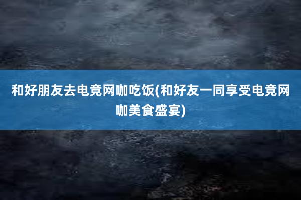 和好朋友去电竞网咖吃饭(和好友一同享受电竞网咖美食盛宴)