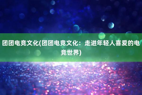 团团电竞文化(团团电竞文化：走进年轻人喜爱的电竞世界)