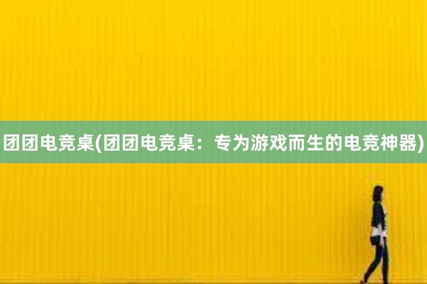 团团电竞桌(团团电竞桌：专为游戏而生的电竞神器)