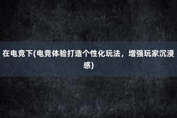 在电竞下(电竞体验打造个性化玩法，增强玩家沉浸感)