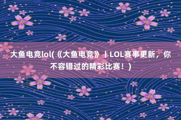 大鱼电竞lol(《大鱼电竞》丨LOL赛事更新，你不容错过的精彩比赛！)