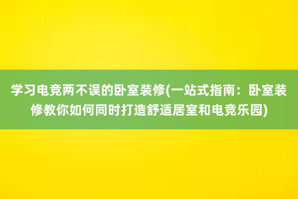 学习电竞两不误的卧室装修(一站式指南：卧室装修教你如何同时打造舒适居室和电竞乐园)