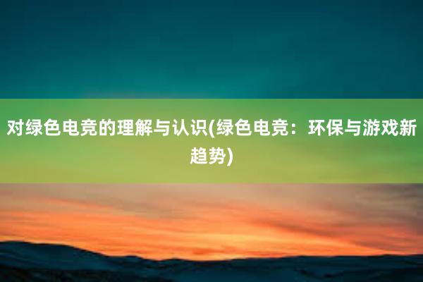 对绿色电竞的理解与认识(绿色电竞：环保与游戏新趋势)