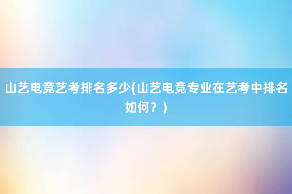 山艺电竞艺考排名多少(山艺电竞专业在艺考中排名如何？)