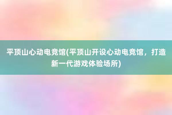 平顶山心动电竞馆(平顶山开设心动电竞馆，打造新一代游戏体验场所)