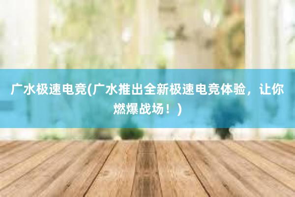 广水极速电竞(广水推出全新极速电竞体验，让你燃爆战场！)