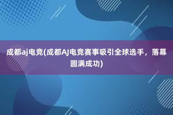 成都aj电竞(成都AJ电竞赛事吸引全球选手，落幕圆满成功)