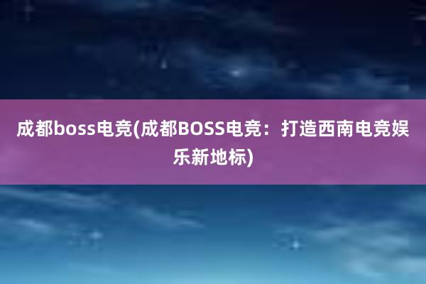 成都boss电竞(成都BOSS电竞：打造西南电竞娱乐新地标)