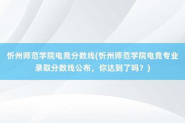 忻州师范学院电竞分数线(忻州师范学院电竞专业录取分数线公布，你达到了吗？)