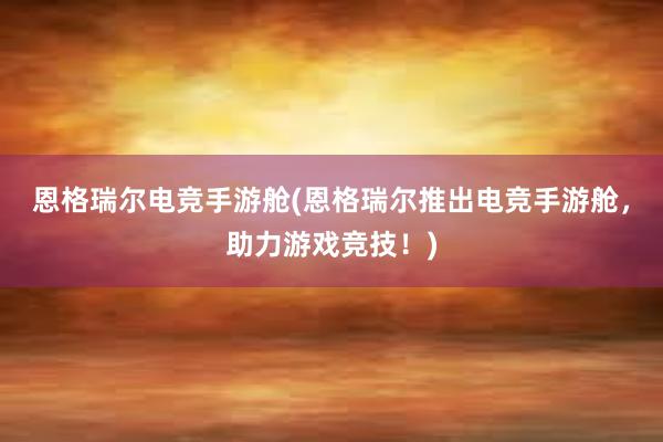 恩格瑞尔电竞手游舱(恩格瑞尔推出电竞手游舱，助力游戏竞技！)