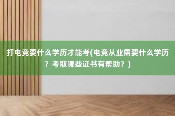 打电竞要什么学历才能考(电竞从业需要什么学历？考取哪些证书有帮助？)