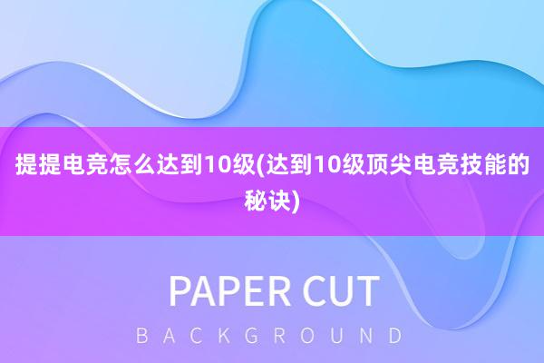 提提电竞怎么达到10级(达到10级顶尖电竞技能的秘诀)