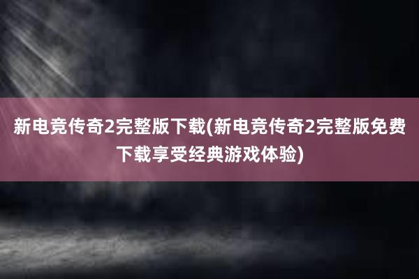 新电竞传奇2完整版下载(新电竞传奇2完整版免费下载享受经典游戏体验)