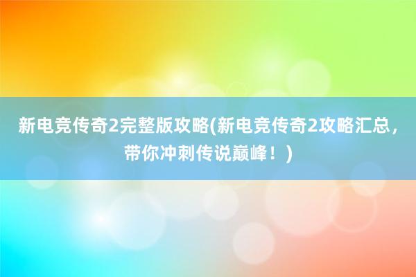 新电竞传奇2完整版攻略(新电竞传奇2攻略汇总，带你冲刺传说巅峰！)