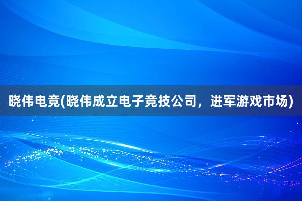 晓伟电竞(晓伟成立电子竞技公司，进军游戏市场)