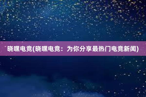 晓嘿电竞(晓嘿电竞：为你分享最热门电竞新闻)