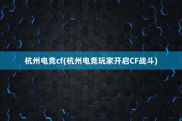 杭州电竞cf(杭州电竞玩家开启CF战斗)