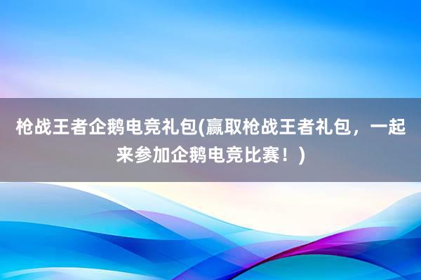 枪战王者企鹅电竞礼包(赢取枪战王者礼包，一起来参加企鹅电竞比赛！)