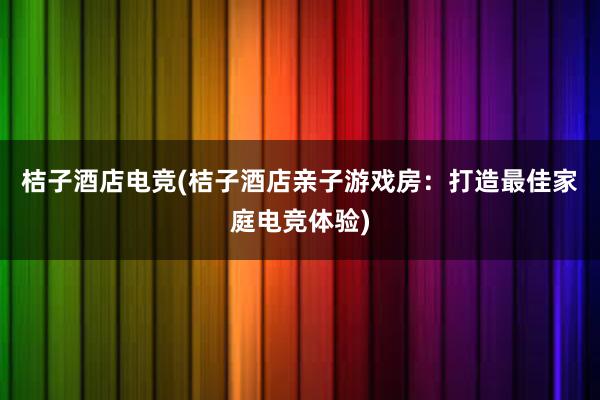 桔子酒店电竞(桔子酒店亲子游戏房：打造最佳家庭电竞体验)