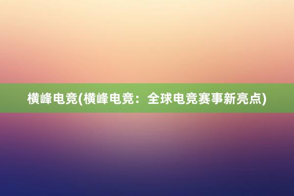 横峰电竞(横峰电竞：全球电竞赛事新亮点)