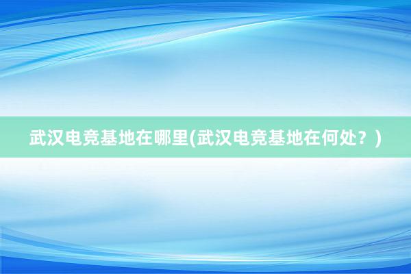 武汉电竞基地在哪里(武汉电竞基地在何处？)